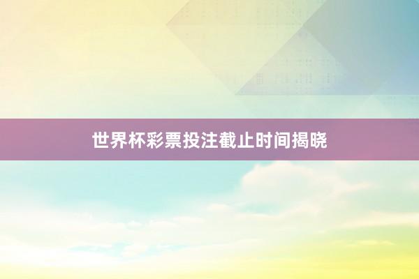 世界杯彩票投注截止时间揭晓