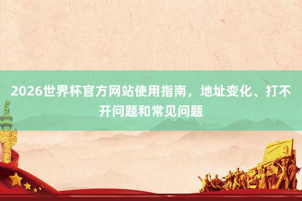 2026世界杯官方网站使用指南，地址变化、打不开问题和常见问题