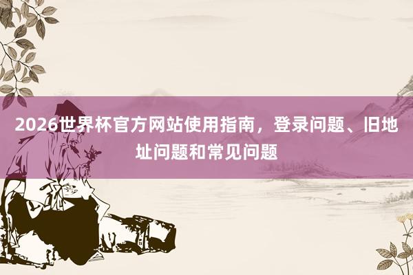 2026世界杯官方网站使用指南，登录问题、旧地址问题和常见问题