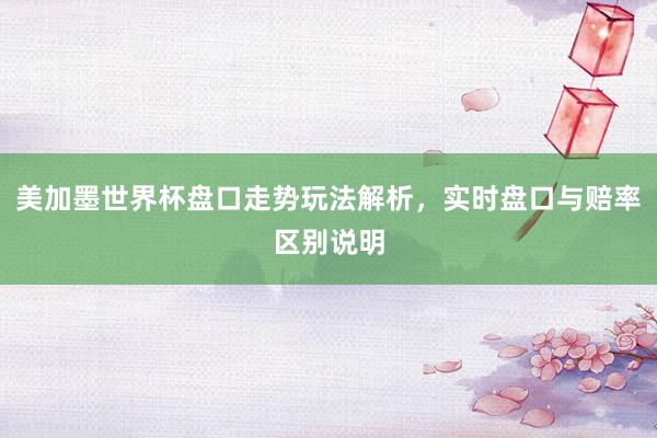 美加墨世界杯盘口走势玩法解析，实时盘口与赔率区别说明
