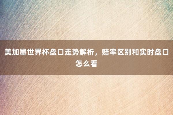 美加墨世界杯盘口走势解析，赔率区别和实时盘口怎么看