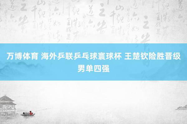 万博体育 海外乒联乒乓球寰球杯 王楚钦险胜晋级男单四强